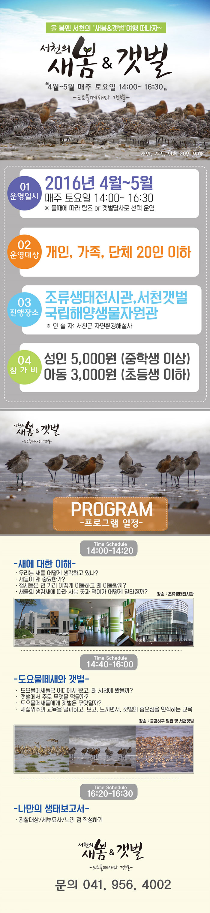 ○ 주 제 : 도요물떼새와 갯벌 ○ 운영일시 : 2016년 4월~5월 매주 토요일 14:00~ 16:30 ※ 물때에 따라 탐조 or 갯벌답사로 선택 운영 ○ 대 상 : 개인, 가족, 단체 20인 이하 ○ 진행장소 : 조류생태전시관, 국립해양생물자원관, 서천갯벌 ○ 인 솔 자 : 서천군 자연환경해설사 ○ 참 가 비 : 성인 5,000원 (중학생 이상) 아동 3,000원 (초등생 이하)