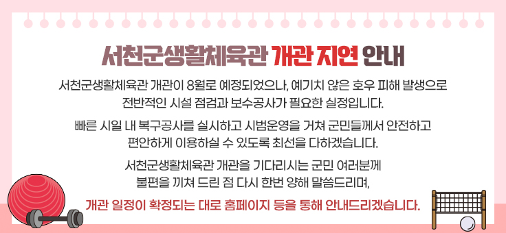 서천군생활체육관 개관 지연 안내
서천군생활체육관 개관이 8월로 예정되었으나, 예기치 않은 호우 피해 발생으로
전반적인 시설 점검과 보수공사가 필요한 실정입니다.
빠른 시일 내 복구공사를 실시하고 시범운영을 거쳐 군민들께서 안전하고 편안하게 이용하실 수 있도록 최선을 다하겠습니다.
서천군생활체육관 개관을 기다리시는 군민 여러분께 불편을 끼쳐드린 점 다시 한번 양해 말씀드리며,
개관일정이 확정되는 대로 홈페이지 등을 통해 안내드리겠습니다.